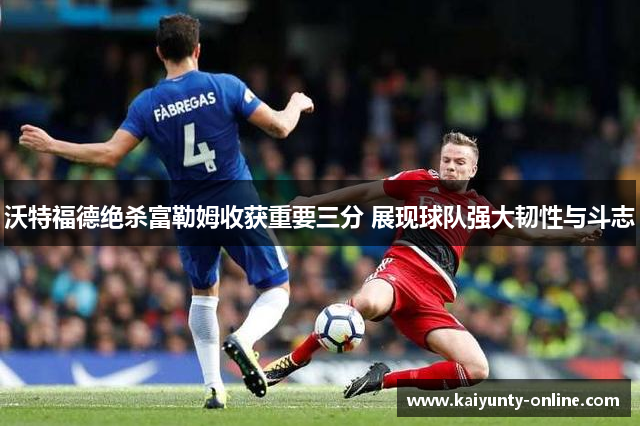 沃特福德绝杀富勒姆收获重要三分 展现球队强大韧性与斗志