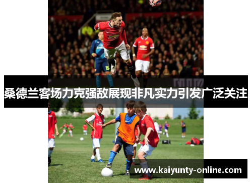 桑德兰客场力克强敌展现非凡实力引发广泛关注