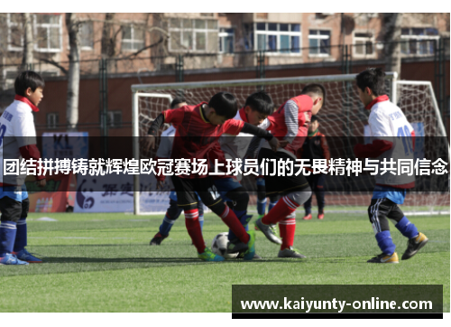 团结拼搏铸就辉煌欧冠赛场上球员们的无畏精神与共同信念