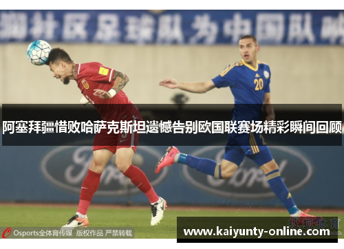 阿塞拜疆惜败哈萨克斯坦遗憾告别欧国联赛场精彩瞬间回顾