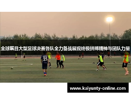 全球瞩目大型足球决赛各队全力备战展现终极拼搏精神与团队力量