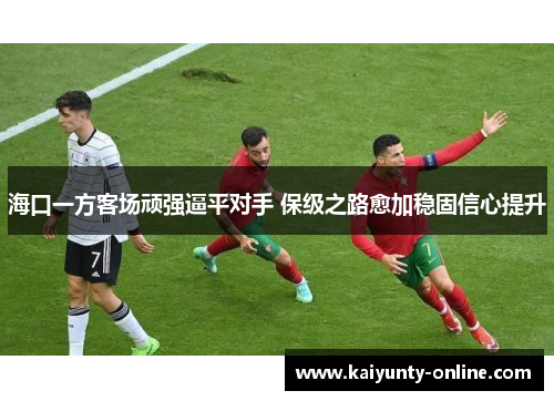 海口一方客场顽强逼平对手 保级之路愈加稳固信心提升