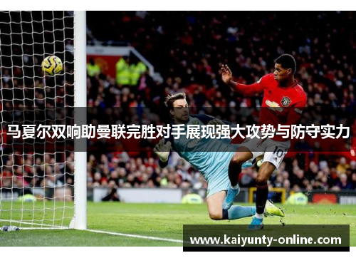 马夏尔双响助曼联完胜对手展现强大攻势与防守实力
